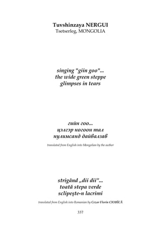 337
Tuvshinzaya NERGUI
Tsetserleg, MONGOLIA
singing "giin goo"...
the wide green steppe
glimpses in tears
гийн гоо...
цэлгэр ногоон тал
нулимсанд дайвалзав
translated from English into Mongolian by the author
strigând „dii dii”...
toată stepa verde
sclipeşte-n lacrimi
translated from English into Romanian by Cezar Florin CIOBÎCĂ
 