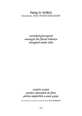 338
Philip D. NOBLE
Inverness, THE UNITED KINGDOM
secluded graveyard
amongst the floral tributes
sloughed snake skin
cimitir izolat
printre ofrandele de flori
pielea năpârlită a unui şarpe
translated from English into Romanian by Alina BĂRBOSU
 
