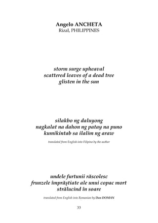 33
Angelo ANCHETA
Rizal, PHILIPPINES
storm surge upheaval
scattered leaves of a dead tree
glisten in the sun
silakbo ng daluyong
nagkalat na dahon ng patay na puno
kumikintab sa ilalim ng araw
translated from English into Filipino by the author
undele furtunii răscolesc
frunzele împrăştiate ale unui copac mort
strălucind în soare
translated from English into Romanian by Dan DOMAN
 