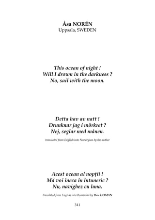 341
Åsa NORÉN
Uppsala, SWEDEN
This ocean of night !
Will I drown in the darkness ?
No, sail with the moon.
Detta hav av natt !
Drunknar jag i mörkret ?
Nej, seglar med månen.
translated from English into Norwegian by the author
Acest ocean al nop ii !
Mă voi îneca în întuneric ?
Nu, navighez cu luna.
translated from English into Romanian by Dan DOMAN
 