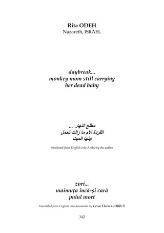 342
Rita ODEH
Nazareth, ISRAEL
daybreak...
monkey mom still carrying
her dead baby
... ‫ر‬ ‫ا‬
‫زا‬ ‫م‬ ‫ا‬ ‫دة‬ ‫ا‬
‫ا‬ ‫إ‬
translated from English into Arabic by the author
zori...
maimu a încă-şi cară
puiul mort
translated from English into Romanian by Cezar Florin CIOBÎCĂ
 
