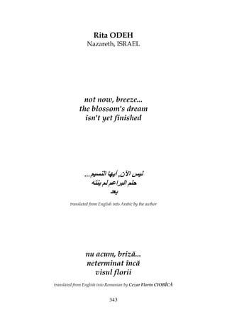 343
Rita ODEH
Nazareth, ISRAEL
not now, breeze...
the blossom's dream
isn't yet finished
... ‫ن‬ ‫ا‬,‫ا‬ ‫أی‬
‫ﺡ‬‫ی‬ ‫ا‬ ‫ا‬
translated from English into Arabic by the author
nu acum, briză...
neterminat încă
visul florii
translated from English into Romanian by Cezar Florin CIOBÎCĂ
 