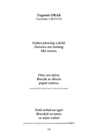 346
Tugomir ORAK
Varaždin, CROATIA
Father plowing a field.
Furrows are turning
like waves.
Otac ore njivu.
Brazde se okreću
poput valova.
translated from English into Croatian by the author
Tată arând un ogor
Brazdele se-ntorc
ca nişte valuri
translated from English into Romanian by Cezar Florin CIOBÎCĂ
 