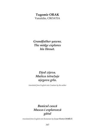 347
Tugomir ORAK
Varaždin, CROATIA
Grandfather yawns.
The midge explores
his throat.
Djed zijeva.
Mušica istražuje
njegovo grlo.
translated from English into Croatian by the author
Bunicul cască
Musca-i explorează
gâtul
translated from English into Romanian by Cezar Florin CIOBÎCĂ
 