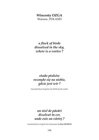 348
Wincenty OZGA
Warsaw, POLAND
a flock of birds
dissolved in the sky,
where is a vortex ?
stado ptaków
rozmyło się na niebie,
gdzie jest wir ?
translated from English into Polish by the author
un stol de păsări
dizolvat în cer,
unde este un vârtej ?
translated from English into Romanian by Dan DOMAN
 