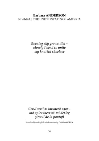 34
Barbara ANDERSON
Northfield, THE UNITED STATES OF AMERICA
Evening sky grows dim –
slowly I bend to untie
my knotted shoelace
Cerul serii se întunecă uşor –
mă aplec încet să-mi dezleg
şiretul de la pantofi
translated from English into Romanian by Cristina OPREA
 
