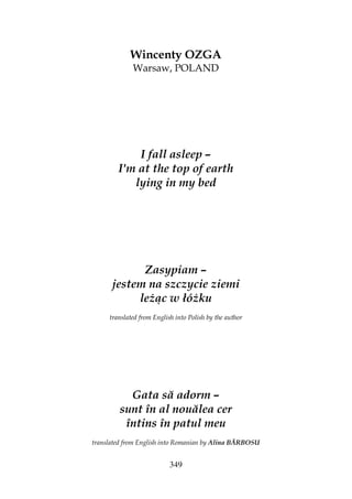 349
Wincenty OZGA
Warsaw, POLAND
I fall asleep –
I'm at the top of earth
lying in my bed
Zasypiam –
jestem na szczycie ziemi
le ąc w łó ku
translated from English into Polish by the author
Gata să adorm –
sunt în al nouălea cer
întins în patul meu
translated from English into Romanian by Alina BĂRBOSU
 