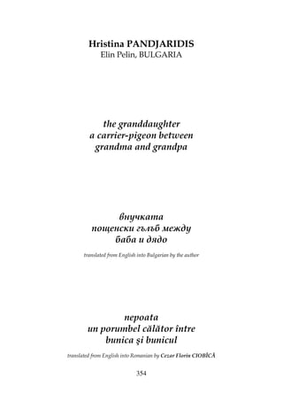 354
Hristina PANDJARIDIS
Elin Pelin, BULGARIA
the granddaughter
a carrier-pigeon between
grandma and grandpa
внучката
пощенски гълъб между
баба и дядо
translated from English into Bulgarian by the author
nepoata
un porumbel călător între
bunica şi bunicul
translated from English into Romanian by Cezar Florin CIOBÎCĂ
 