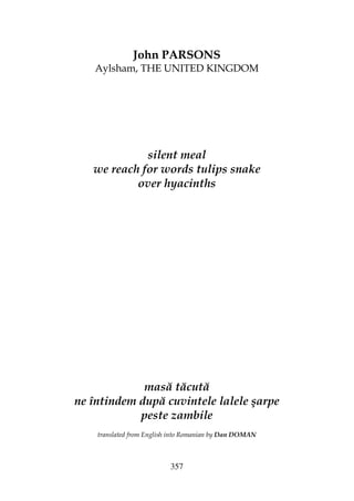 357
John PARSONS
Aylsham, THE UNITED KINGDOM
silent meal
we reach for words tulips snake
over hyacinths
masă tăcută
ne întindem după cuvintele lalele şarpe
peste zambile
translated from English into Romanian by Dan DOMAN
 