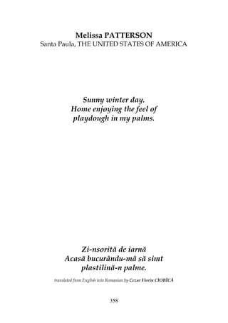 358
Melissa PATTERSON
Santa Paula, THE UNITED STATES OF AMERICA
Sunny winter day.
Home enjoying the feel of
playdough in my palms.
Zi-nsorită de iarnă
Acasă bucurându-mă să simt
plastilină-n palme.
translated from English into Romanian by Cezar Florin CIOBÎCĂ
 