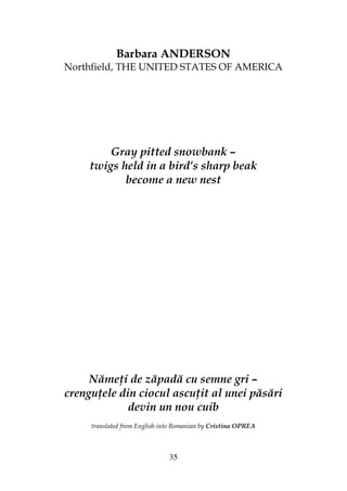 35
Barbara ANDERSON
Northfield, THE UNITED STATES OF AMERICA
Gray pitted snowbank –
twigs held in a bird’s sharp beak
become a new nest
Năme i de zăpadă cu semne gri –
crengu ele din ciocul ascu it al unei păsări
devin un nou cuib
translated from English into Romanian by Cristina OPREA
 