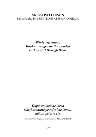 359
Melissa PATTERSON
Santa Paula, THE UNITED STATES OF AMERICA
Winter afternoon
Books arranged on the wooden
cart…I sort through them.
După-amiază de iarnă
Căr i aranjate pe raftul de lemn...
mă uit printre ele.
translated from English into Romanian by Alina BĂRBOSU
 