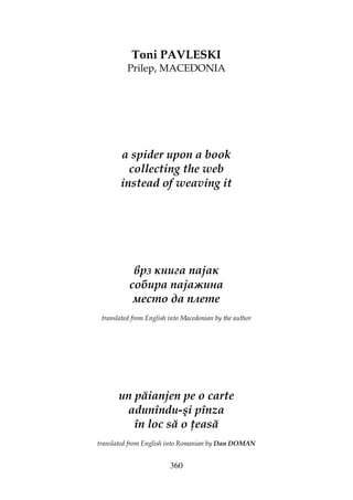 360
Toni PAVLESKI
Prilep, MACEDONIA
a spider upon a book
collecting the web
instead of weaving it
врз книга пајак
собира пајажина
место да плете
translated from English into Macedonian by the author
un păianjen pe o carte
adunîndu-şi pînza
în loc să o easă
translated from English into Romanian by Dan DOMAN
 