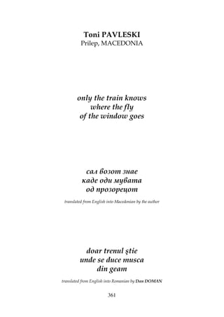 361
Toni PAVLESKI
Prilep, MACEDONIA
only the train knows
where the fly
of the window goes
сал возот знае
каде оди мувата
од прозорецот
translated from English into Macedonian by the author
doar trenul ştie
unde se duce musca
din geam
translated from English into Romanian by Dan DOMAN
 