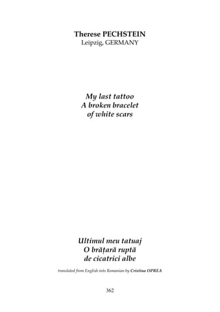 362
Therese PECHSTEIN
Leipzig, GERMANY
My last tattoo
A broken bracelet
of white scars
Ultimul meu tatuaj
O bră ară ruptă
de cicatrici albe
translated from English into Romanian by Cristina OPREA
 