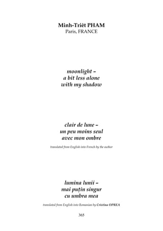 365
Minh-Triêt PHAM
Paris, FRANCE
moonlight –
a bit less alone
with my shadow
clair de lune –
un peu moins seul
avec mon ombre
translated from English into French by the author
lumina lunii –
mai pu in singur
cu umbra mea
translated from English into Romanian by Cristina OPREA
 