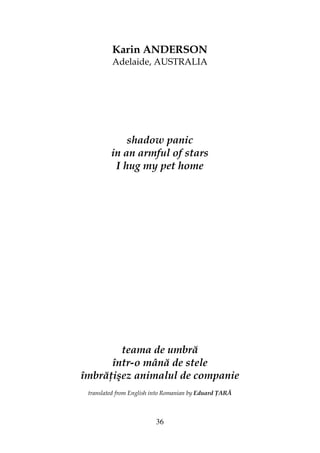 36
Karin ANDERSON
Adelaide, AUSTRALIA
shadow panic
in an armful of stars
I hug my pet home
teama de umbră
într-o mână de stele
îmbră işez animalul de companie
translated from English into Romanian by Eduard ARĂ
 