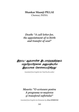 369
Shankar Maanji PILLAI
Chennai, INDIA
Death: “A call letter for,
the appointment of re-birth
and transfer of soul”
இற~©இற~©இற~©இற~©:::: “ஆ{மாவி} இடமா‚ற{தி‚”ஆ{மாவி} இடமா‚ற{தி‚”ஆ{மாவி} இடமா‚ற{தி‚”ஆ{மாவி} இடமா‚ற{தி‚”,
ம²பிற~பி‚கான அ§மதி­ேமம²பிற~பி‚கான அ§மதி­ேமம²பிற~பி‚கான அ§மதி­ேமம²பிற~பி‚கான அ§மதி­ேம
இற~பாகt ெகா„ள~பžகிற¢இற~பாகt ெகா„ள~பžகிற¢இற~பாகt ெகா„ள~பžகிற¢இற~பாகt ெகா„ள~பžகிற¢”
translated from English into Tamil by the author
Moarte: "O scrisoare pentru
A programa re-naşterea
şi transferul sufletului"
translated from English into Romanian by Alina BĂRBOSU
 
