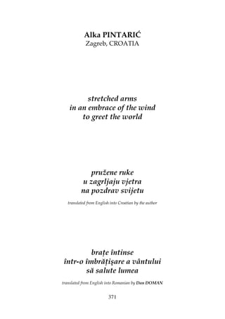 371
Alka PINTARIĆ
Zagreb, CROATIA
stretched arms
in an embrace of the wind
to greet the world
pružene ruke
u zagrljaju vjetra
na pozdrav svijetu
translated from English into Croatian by the author
bra e întinse
într-o îmbră işare a vântului
să salute lumea
translated from English into Romanian by Dan DOMAN
 