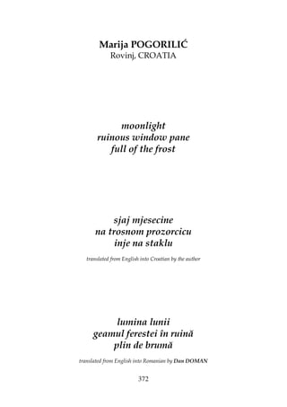 372
Marija POGORILIĆ
Rovinj, CROATIA
moonlight
ruinous window pane
full of the frost
sjaj mjesecine
na trosnom prozorcicu
inje na staklu
translated from English into Croatian by the author
lumina lunii
geamul ferestei în ruină
plin de brumă
translated from English into Romanian by Dan DOMAN
 