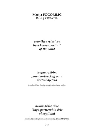 373
Marija POGORILIĆ
Rovinj, CROATIA
countless relatives
by a hearse portrait
of the child
brojna rodbina
pored mrtvackog odra
portret djeteta
translated from English into Croatian by the author
nenumărate rude
lângă portretul în dric
al copilului
translated from English into Romanian by Alina BĂRBOSU
 