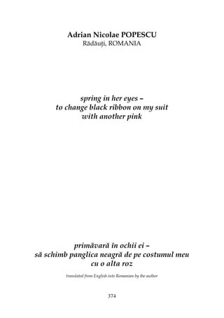 374
Adrian Nicolae POPESCU
Rădău i, ROMANIA
spring in her eyes –
to change black ribbon on my suit
with another pink
primăvară în ochii ei –
să schimb panglica neagră de pe costumul meu
cu o alta roz
translated from English into Romanian by the author
 