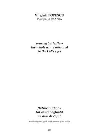 377
Virginia POPESCU
Ploieşti, ROMANIA
soaring butterfly –
the whole azure mirrored
in the kid’s eyes
fluture în zbor –
tot azurul oglindit
în ochi de copil
translated from English into Romanian by the author
 