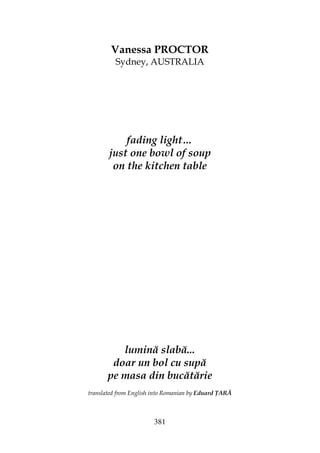 381
Vanessa PROCTOR
Sydney, AUSTRALIA
fading light…
just one bowl of soup
on the kitchen table
lumină slabă...
doar un bol cu supă
pe masa din bucătărie
translated from English into Romanian by Eduard ARĂ
 