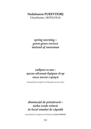383
Nadalsuren PUREVDORJ
Ulaanbaatar, MONGOLIA
spring morning –
green grass revives
instead of snowman
хаврын өглөө -
цасан өвгөний буйран дээр
нялх ногоо сэрмүй
translated from English into Mongolian by the author
diminea ă de primăvară –
iarba verde reînvie
în locul omului de zăpadă
translated from English into Romanian by Dan DOMAN
 