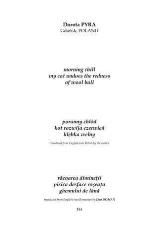 384
Dorota PYRA
Gdańsk, POLAND
morning chill
my cat undoes the redness
of wool ball
poranny chłód
kot rozwija czerwień
kłębka wełny
translated from English into Polish by the author
răcoarea dimine ii
pisica desface roşea a
ghemului de lână
translated from English into Romanian by Dan DOMAN
 