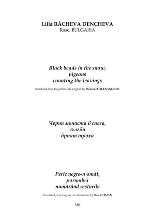 386
Lìlia RÁCHEVA DENCHEVA
Ruse, BULGARIA
Black beads in the snow,
pigeons
counting the leavings
translated from Bulgarian into English by Radosvet ALEXANDROV
Черни мъниста в снега,
гълъби
броят трохи
Perle negre-n omăt,
porumbei
numărând resturile
translated from English into Romanian by Dan DOMAN
 