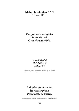 389
Mehdi Javaherian RAD
Tehran, IRAN
The grammarian spider
Spins his web
Over the paper bin.
‫ان‬ ‫ت‬
‫ه‬ ‫ﺱ‬
. ‫ﻥ‬
translated from English into Serbian by the author
Păianjen gramatician
Î i roteşte pînza
Peste coşul de hârtie.
translated from English into Romanian by Dan DOMAN
 