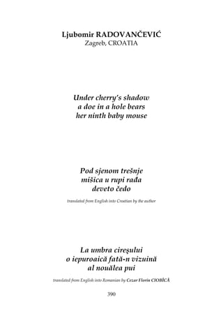 390
Ljubomir RADOVANČEVIĆ
Zagreb, CROATIA
Under cherry’s shadow
a doe in a hole bears
her ninth baby mouse
Pod sjenom trešnje
mišica u rupi ra a
deveto čedo
translated from English into Croatian by the author
La umbra cireşului
o iepuroaică fată-n vizuină
al nouălea pui
translated from English into Romanian by Cezar Florin CIOBÎCĂ
 