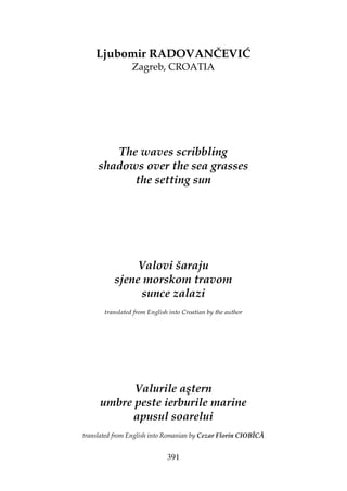 391
Ljubomir RADOVANČEVIĆ
Zagreb, CROATIA
The waves scribbling
shadows over the sea grasses
the setting sun
Valovi šaraju
sjene morskom travom
sunce zalazi
translated from English into Croatian by the author
Valurile aştern
umbre peste ierburile marine
apusul soarelui
translated from English into Romanian by Cezar Florin CIOBÎCĂ
 
