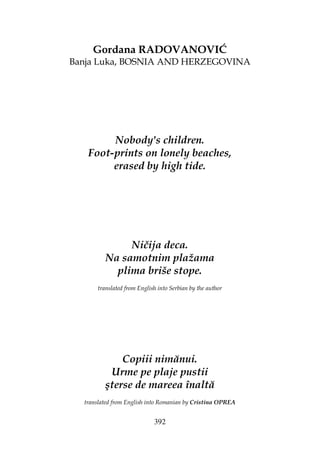 392
Gordana RADOVANOVIĆ
Banja Luka, BOSNIA AND HERZEGOVINA
Nobody's children.
Foot-prints on lonely beaches,
erased by high tide.
Ničija deca.
Na samotnim plažama
plima briše stope.
translated from English into Serbian by the author
Copiii nimănui.
Urme pe plaje pustii
şterse de mareea înaltă
translated from English into Romanian by Cristina OPREA
 