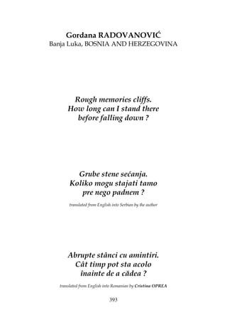 393
Gordana RADOVANOVIĆ
Banja Luka, BOSNIA AND HERZEGOVINA
Rough memories cliffs.
How long can I stand there
before falling down ?
Grube stene sećanja.
Koliko mogu stajati tamo
pre nego padnem ?
translated from English into Serbian by the author
Abrupte stânci cu amintiri.
Cât timp pot sta acolo
înainte de a cădea ?
translated from English into Romanian by Cristina OPREA
 