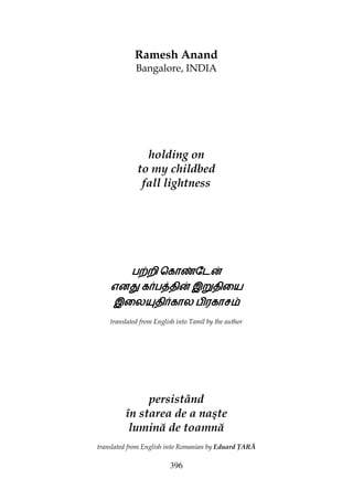396
Ramesh Anand
Bangalore, INDIA
holding on
to my childbed
fall lightness
ப‚றிப‚றிப‚றிப‚றி ெகாzேட}ெகாzேட}ெகாzேட}ெகாzேட}
என¢என¢என¢என¢ கப{திகப{திகப{திகப{தி}}}} இ²திையஇ²திையஇ²திையஇ²திைய
இைல­திகாலஇைல­திகாலஇைல­திகாலஇைல­திகால பிரகாசபிரகாசபிரகாசபிரகாச
translated from English into Tamil by the author
persistând
în starea de a naşte
lumină de toamnă
translated from English into Romanian by Eduard ARĂ
 
