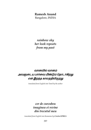397
Ramesh Anand
Bangalore, INDIA
rainbow sky
her look repeats
from my past
வானவிƒவானவிƒவானவிƒவானவிƒ வானவானவானவான
அவ¶ைடயஅவ¶ைடயஅவ¶ைடயஅவ¶ைடய பாைவபாைவபாைவபாைவ மீzžமீzžமீzžமீzž ெதாடகிற¢ெதாடகிற¢ெதாடகிற¢ெதாடகிற¢
எ}எ}எ}எ} இற|தஇற|தஇற|தஇற|த கால{திலி¯|¢கால{திலி¯|¢கால{திலி¯|¢கால{திலி¯|¢
translated from English into Tamil by the author
cer de curcubeu
imaginea ei revine
din trecutul meu
translated from English into Romanian by Cristin OPREA
 