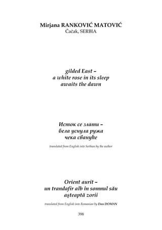 398
Mirjana RANKOVIĆ MATOVIĆ
Čačak, SERBIA
gilded East –
a white rose in its sleep
awaits the dawn
Исток се злати –
бела уснула ружа
чека свануће
translated from English into Serbian by the author
Orient aurit –
un trandafir alb în somnul său
aşteaptă zorii
translated from English into Romanian by Dan DOMAN
 