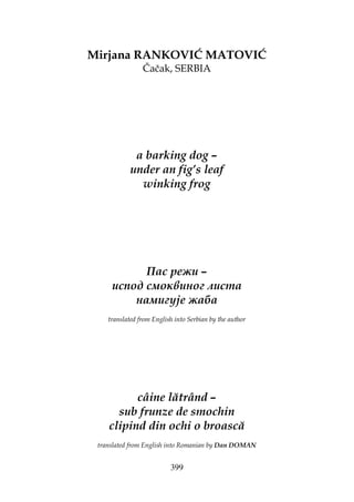 399
Mirjana RANKOVIĆ MATOVIĆ
Čačak, SERBIA
a barking dog –
under an fig’s leaf
winking frog
Пас режи –
испод смоквиног листа
намигује жаба
translated from English into Serbian by the author
câine lătrând –
sub frunze de smochin
clipind din ochi o broască
translated from English into Romanian by Dan DOMAN
 