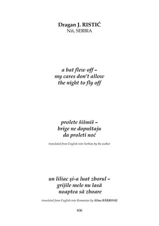 406
Dragan J. RISTIĆ
Niš, SERBIA
a bat flew off –
my cares don’t allow
the night to fly off
prolete šišmiš –
brige ne dopuštaju
da proleti noć
translated from English into Serbian by the author
un liliac şi-a luat zborul –
grijile mele nu lasă
noaptea să zboare
translated from English into Romanian by Alina BĂRBOSU
 