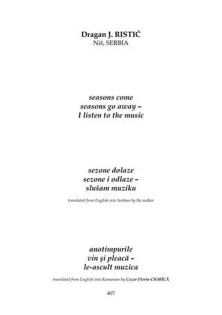 407
Dragan J. RISTIĆ
Niš, SERBIA
seasons come
seasons go away –
I listen to the music
sezone dolaze
sezone i odlaze –
slušam muziku
translated from English into Serbian by the author
anotimpurile
vin şi pleacă –
le-ascult muzica
translated from English into Romanian by Cezar Florin CIOBÎCĂ
 