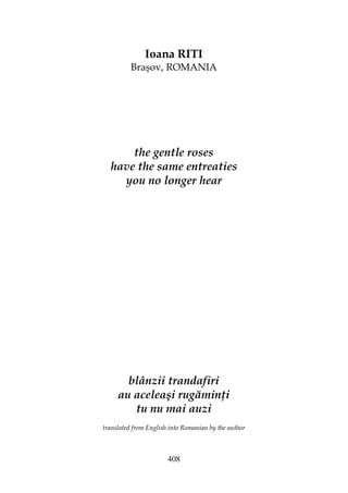 408
Ioana RITI
Braşov, ROMANIA
the gentle roses
have the same entreaties
you no longer hear
blânzii trandafiri
au aceleaşi rugămin i
tu nu mai auzi
translated from English into Romanian by the author
 