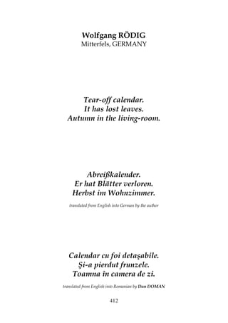 412
Wolfgang RÖDIG
Mitterfels, GERMANY
Tear-off calendar.
It has lost leaves.
Autumn in the living-room.
Abreißkalender.
Er hat Blätter verloren.
Herbst im Wohnzimmer.
translated from English into German by the author
Calendar cu foi detaşabile.
Şi-a pierdut frunzele.
Toamna în camera de zi.
translated from English into Romanian by Dan DOMAN
 