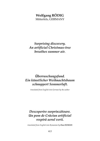 413
Wolfgang RÖDIG
Mitterfels, GERMANY
Surprising discovery.
An artificial Christmas-tree
breathes summer air.
Überraschungsfund.
Ein künstlicher Weihnachtsbaum
schnuppert Sommerluft.
translated from English into German by the author
Descoperire surprinzătoare.
Un pom de Crăciun artificial
respiră aerul verii.
translated from English into Romanian by Dan DOMAN
 