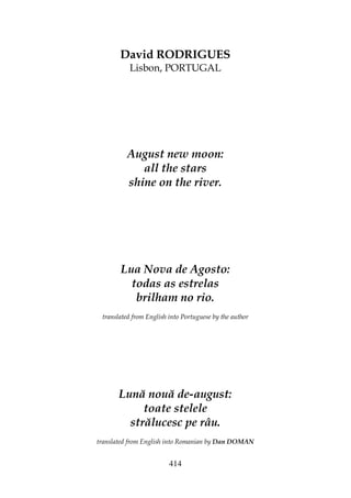 414
David RODRIGUES
Lisbon, PORTUGAL
August new moon:
all the stars
shine on the river.
Lua Nova de Agosto:
todas as estrelas
brilham no rio.
translated from English into Portuguese by the author
Lună nouă de-august:
toate stelele
strălucesc pe râu.
translated from English into Romanian by Dan DOMAN
 