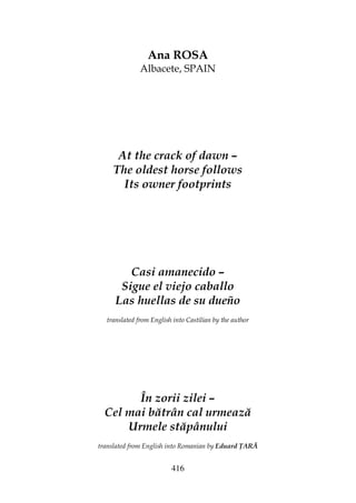 416
Ana ROSA
Albacete, SPAIN
At the crack of dawn –
The oldest horse follows
Its owner footprints
Casi amanecido –
Sigue el viejo caballo
Las huellas de su dueño
translated from English into Castilian by the author
În zorii zilei –
Cel mai bătrân cal urmează
Urmele stăpânului
translated from English into Romanian by Eduard ARĂ
 