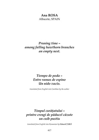 417
Ana ROSA
Albacete, SPAIN
Pruning time –
among falling hawthorn branches
an empty nest.
Tiempo de poda –
Entre ramas de espino
Un nido vacío.
translated from English into Castilian by the author
Timpul cură atului –
printre crengi de păducel căzute
un cuib pustiu
translated from English into Romanian by Eduard ARĂ
 