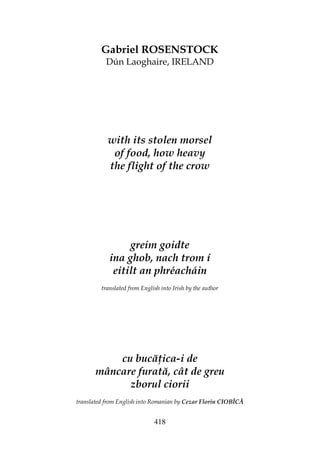 418
Gabriel ROSENSTOCK
Dún Laoghaire, IRELAND
with its stolen morsel
of food, how heavy
the flight of the crow
greim goidte
ina ghob, nach trom í
eitilt an phréacháin
translated from English into Irish by the author
cu bucă ica-i de
mâncare furată, cât de greu
zborul ciorii
translated from English into Romanian by Cezar Florin CIOBÎCĂ
 