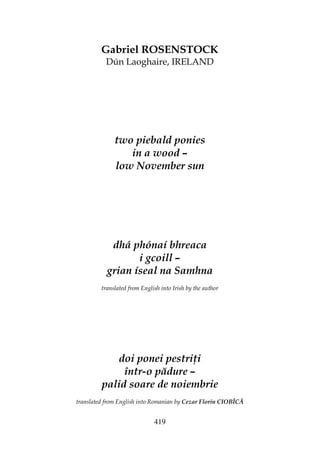419
Gabriel ROSENSTOCK
Dún Laoghaire, IRELAND
two piebald ponies
in a wood –
low November sun
dhá phónaí bhreaca
i gcoill –
grian íseal na Samhna
translated from English into Irish by the author
doi ponei pestri i
într-o pădure –
palid soare de noiembrie
translated from English into Romanian by Cezar Florin CIOBÎCĂ
 
